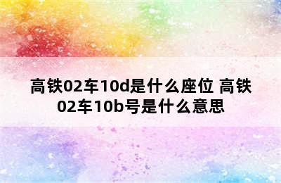 高铁02车10d是什么座位 高铁02车10b号是什么意思